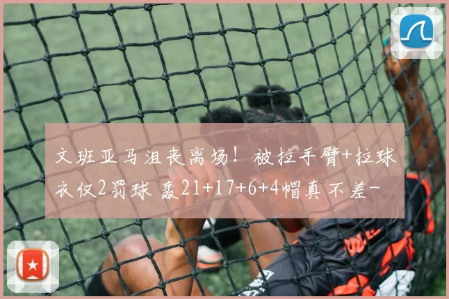 文班亚马沮丧离场！被拉手臂+拉球衣仅2罚球 轰21+17+6+4帽真不差