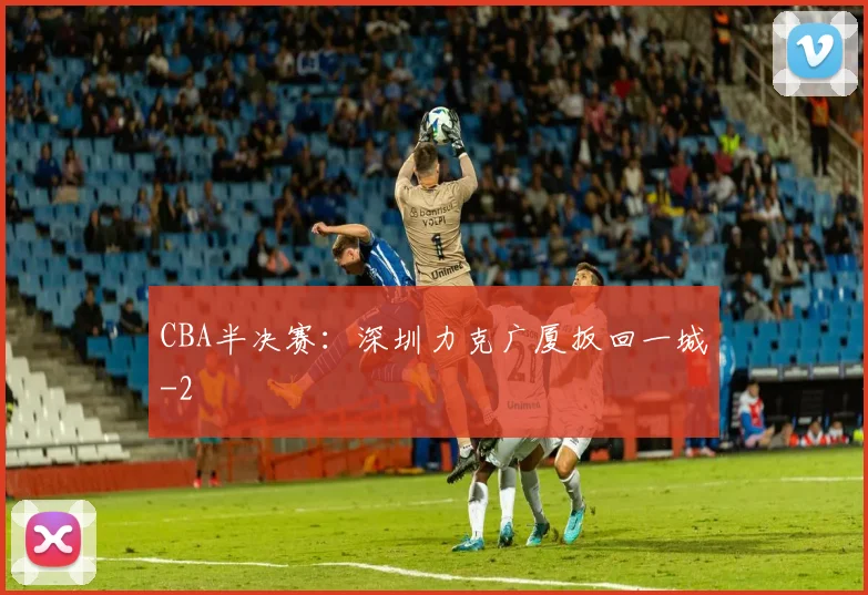 CBA半决赛：深圳力克广厦扳回一城