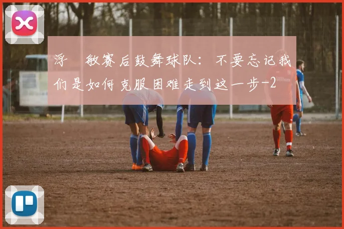 浮嶋敏赛后鼓舞球队：不要忘记我们是如何克服困难走到这一步