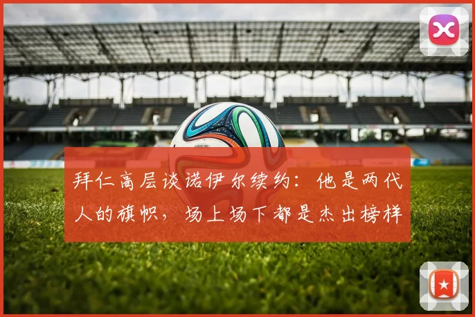 拜仁高层谈诺伊尔续约：他是两代人的旗帜，场上场下都是杰出榜样